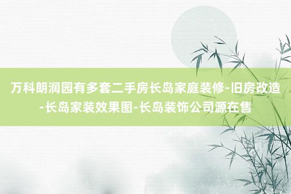 万科朗润园有多套二手房长岛家庭装修-旧房改造-长岛家装效果图-长岛装饰公司源在售