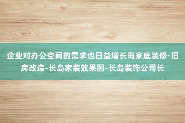企业对办公空间的需求也日益增长岛家庭装修-旧房改造-长岛家装效果图-长岛装饰公司长