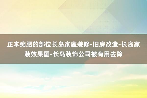 正本痴肥的部位长岛家庭装修-旧房改造-长岛家装效果图-长岛装饰公司被有用去除